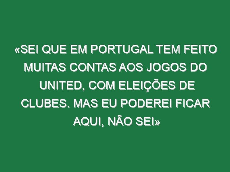 «Sei que em Portugal tem feito muitas contas aos jogos do United, com eleições de clubes. Mas eu poderei ficar aqui, não sei»
