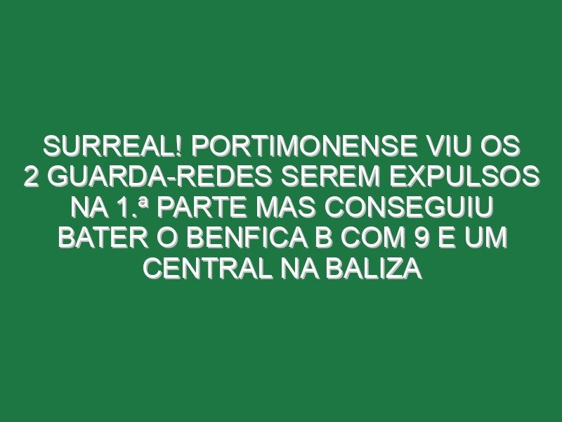 Surreal! Portimonense viu os 2 guarda-redes serem expulsos na 1.ª parte mas conseguiu bater o Benfica B com 9 e um central na baliza