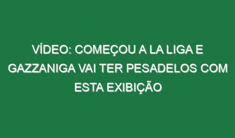 Vídeo: Começou a La Liga e Gazzaniga vai ter pesadelos com esta exibição