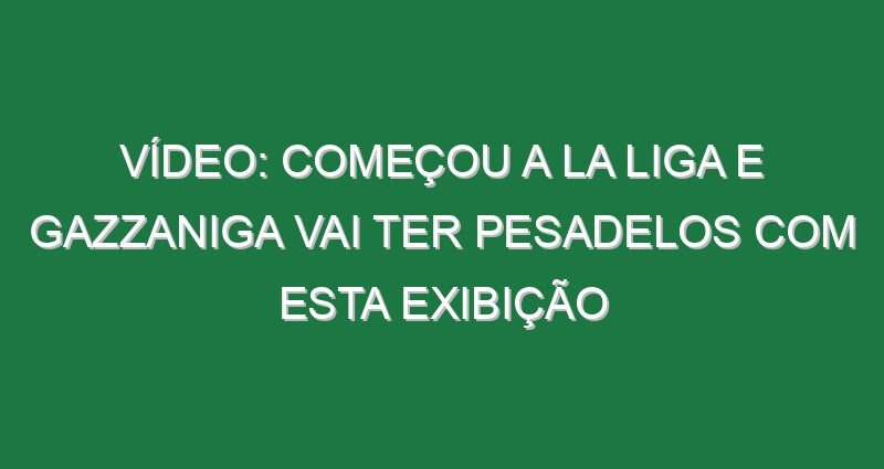Vídeo: Começou a La Liga e Gazzaniga vai ter pesadelos com esta exibição