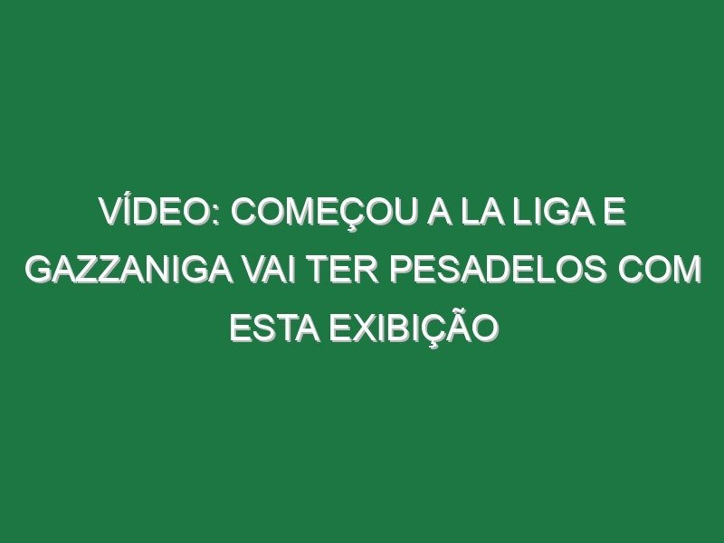 Vídeo: Começou a La Liga e Gazzaniga vai ter pesadelos com esta exibição