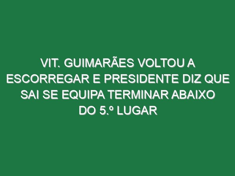 Vit. Guimarães voltou a escorregar e presidente diz que sai se equipa terminar abaixo do 5.º lugar