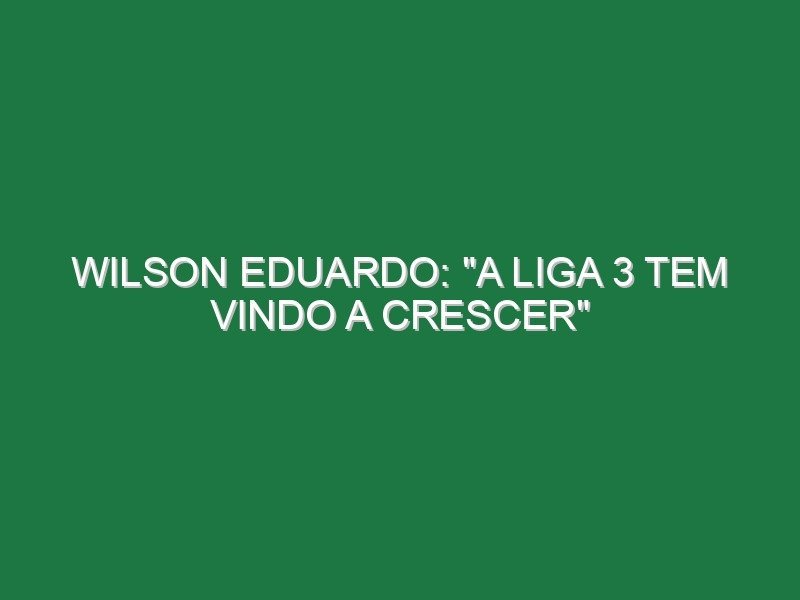 Wilson Eduardo: “A Liga 3 tem vindo a crescer”