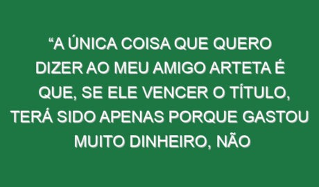“A única coisa que quero dizer ao meu amigo Arteta é que, se ele vencer o título, terá sido apenas porque gastou muito dinheiro, não porque trabalhou imenso ou pelos seus jogadores. É como no Liverpool. Se Slot vencer outra vez, só terá sido porque gastou muito dinheiro, não é?”