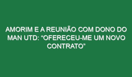 Amorim e a reunião com dono do Man Utd: “Ofereceu-me um novo contrato”