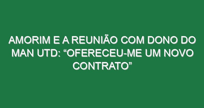 Amorim e a reunião com dono do Man Utd: “Ofereceu-me um novo contrato”