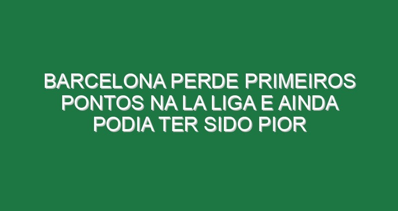 Barcelona perde primeiros pontos na La Liga e ainda podia ter sido pior