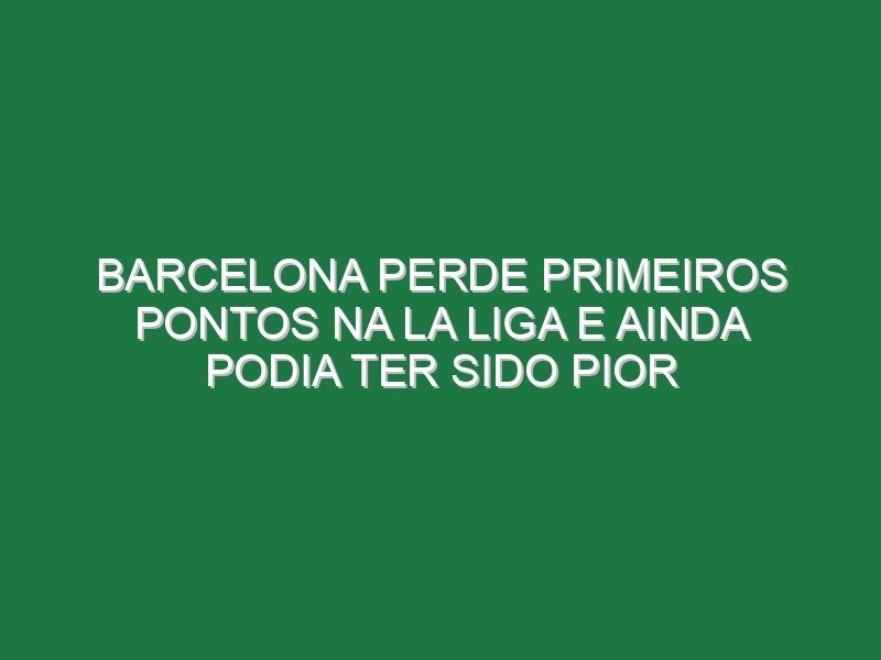 Barcelona perde primeiros pontos na La Liga e ainda podia ter sido pior
