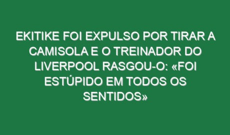 Ekitike foi expulso por tirar a camisola e o treinador do Liverpool rasgou-o: «Foi estúpido em todos os sentidos»