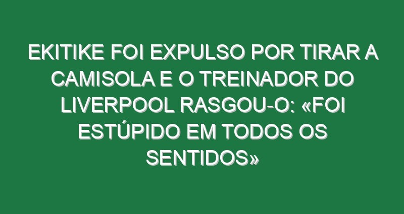 Ekitike foi expulso por tirar a camisola e o treinador do Liverpool rasgou-o: «Foi estúpido em todos os sentidos»