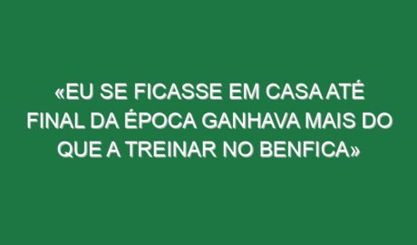 «Eu se ficasse em casa até final da época ganhava mais do que a treinar no Benfica»