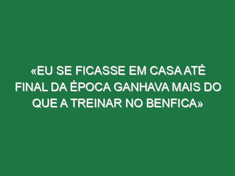 «Eu se ficasse em casa até final da época ganhava mais do que a treinar no Benfica»