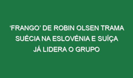 ‘Frango’ de Robin Olsen trama Suécia na Eslovénia e Suíça já lidera o grupo