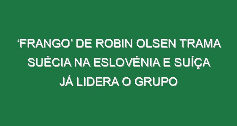 ‘Frango’ de Robin Olsen trama Suécia na Eslovénia e Suíça já lidera o grupo