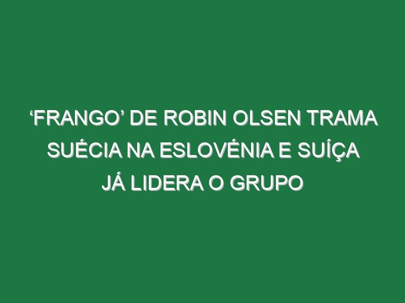‘Frango’ de Robin Olsen trama Suécia na Eslovénia e Suíça já lidera o grupo
