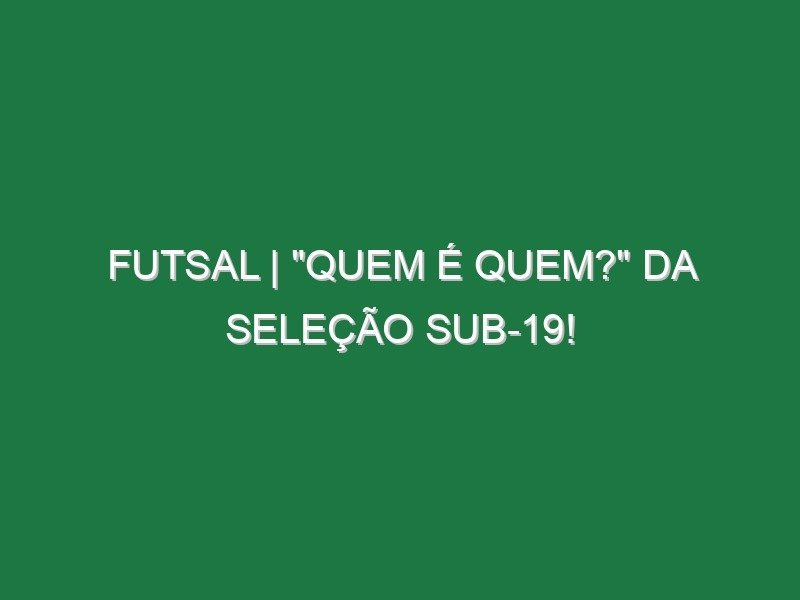 FUTSAL | “QUEM É QUEM?” da Seleção Sub-19! FUTSAL | “QUEM É QUEM?” da Seleção Sub-19!
