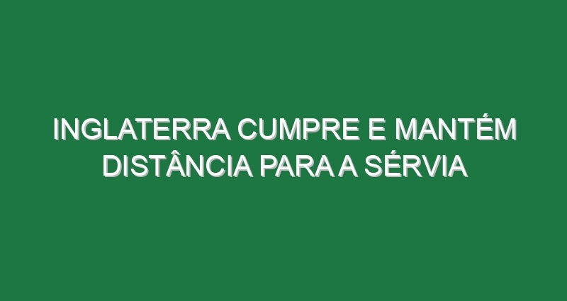 Inglaterra cumpre e mantém distância para a Sérvia
