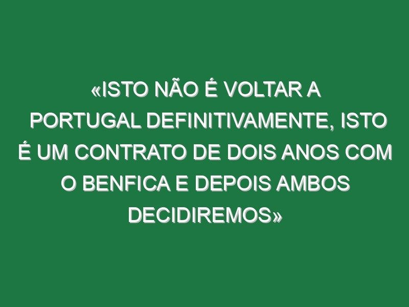 «Isto não é voltar a Portugal definitivamente, isto é um contrato de dois anos com o Benfica e depois ambos decidiremos»