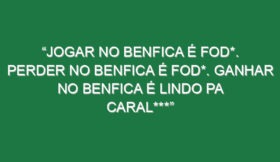 “Jogar no Benfica é fod*. Perder no Benfica é fod*. Ganhar no Benfica é lindo pa caral***”