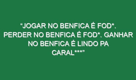 “Jogar no Benfica é fod*. Perder no Benfica é fod*. Ganhar no Benfica é lindo pa caral***”