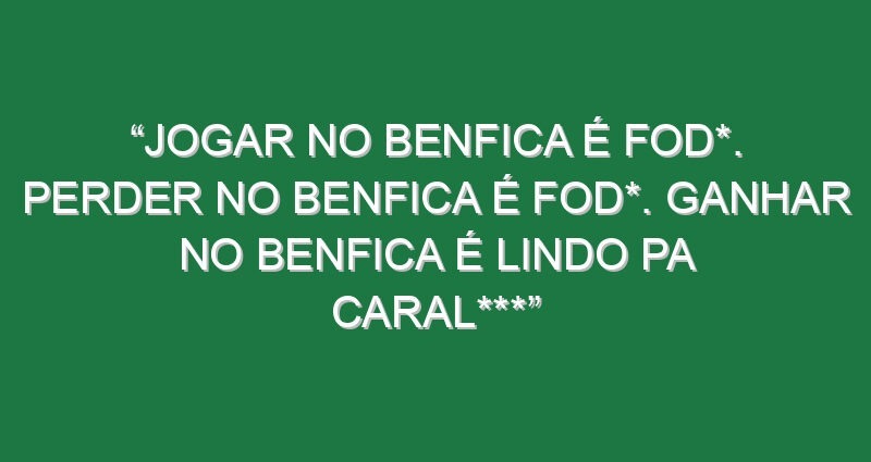 “Jogar no Benfica é fod*. Perder no Benfica é fod*. Ganhar no Benfica é lindo pa caral***”