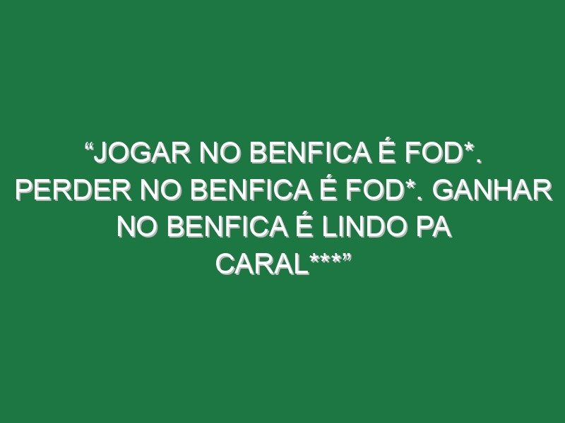 “Jogar no Benfica é fod*. Perder no Benfica é fod*. Ganhar no Benfica é lindo pa caral***”