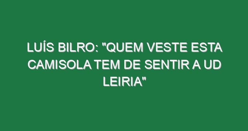 Luís Bilro: “Quem veste esta camisola tem de sentir a UD Leiria”