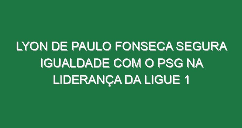 Lyon de Paulo Fonseca segura igualdade com o PSG na liderança da Ligue 1