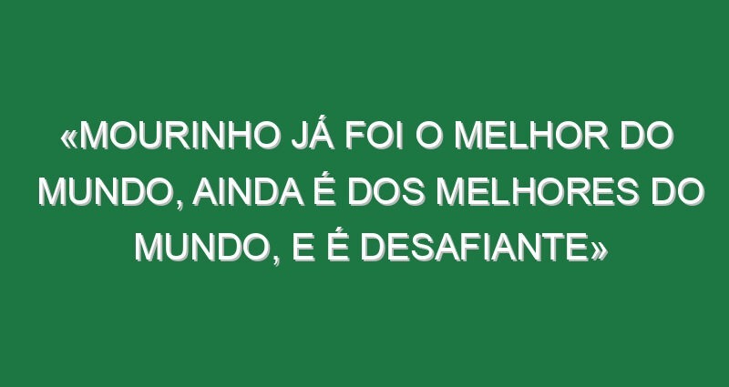 «Mourinho já foi o melhor do mundo, ainda é dos melhores do Mundo, e é desafiante»