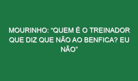 Mourinho: “Quem é o treinador que diz que não ao Benfica? Eu não”