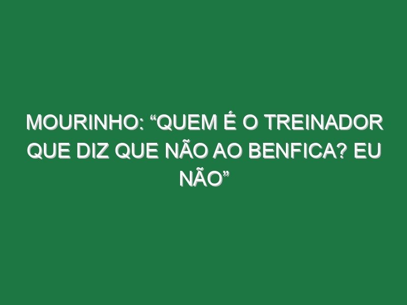 Mourinho: “Quem é o treinador que diz que não ao Benfica? Eu não” Mourinho: “Quem é o treinador que diz que não ao Benfica? Eu não”