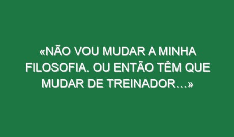 «Não vou mudar a minha filosofia. Ou então têm que mudar de treinador…»