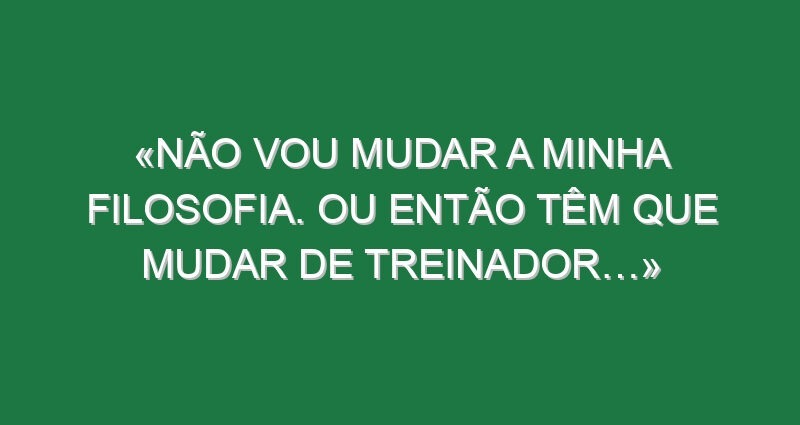 «Não vou mudar a minha filosofia. Ou então têm que mudar de treinador…»