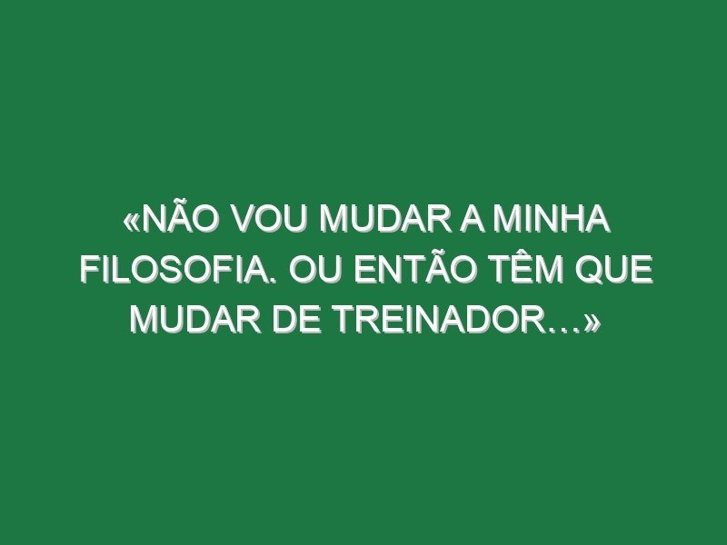 «Não vou mudar a minha filosofia. Ou então têm que mudar de treinador…»