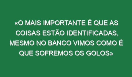 «O mais importante é que as coisas estão identificadas, mesmo no banco vimos como é que sofremos os golos»
