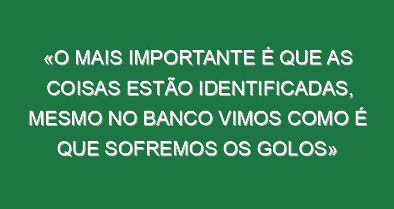 «O mais importante é que as coisas estão identificadas, mesmo no banco vimos como é que sofremos os golos»