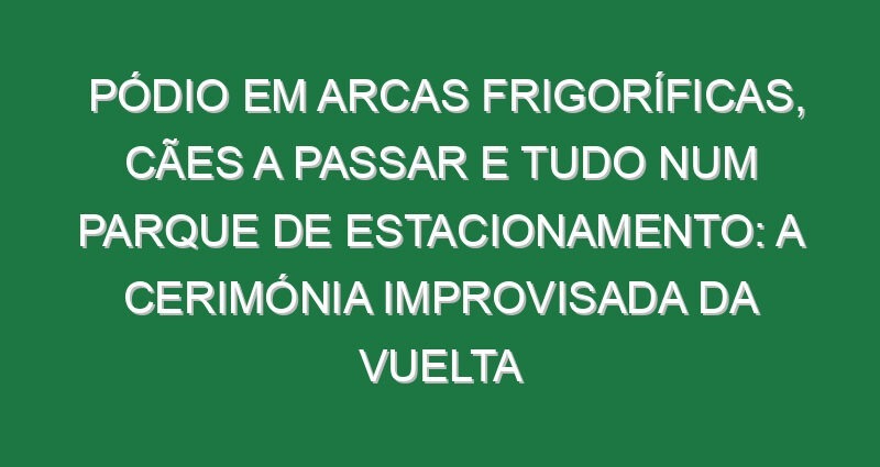 Pódio em arcas frigoríficas, cães a passar e tudo num parque de estacionamento: A cerimónia improvisada da Vuelta