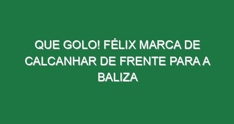 Que golo! Félix marca de calcanhar de frente para a baliza