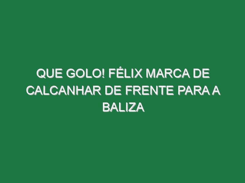 Que golo! Félix marca de calcanhar de frente para a baliza Que golo! Félix marca de calcanhar de frente para a baliza