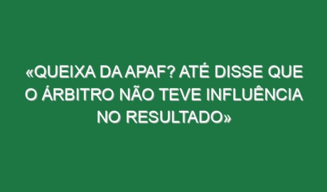 «Queixa da APAF? Até disse que o árbitro não teve influência no resultado»