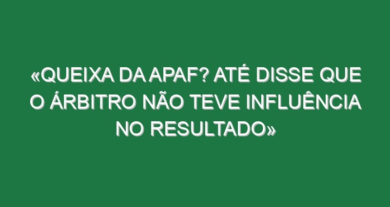 «Queixa da APAF? Até disse que o árbitro não teve influência no resultado»