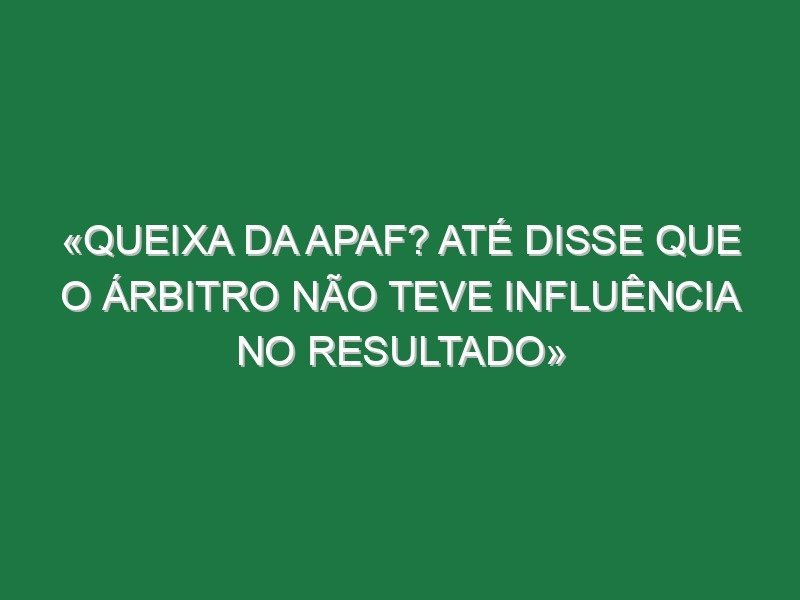 «Queixa da APAF? Até disse que o árbitro não teve influência no resultado»