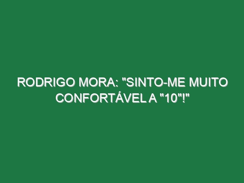 RODRIGO MORA: “Sinto-me muito confortável a “10”!”