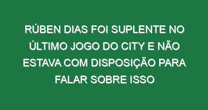 Rúben Dias foi suplente no último jogo do City e não estava com disposição para falar sobre isso