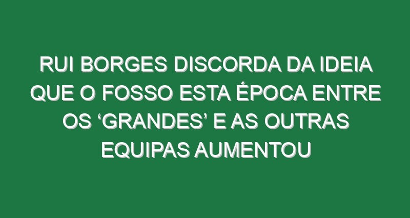 Rui Borges discorda da ideia que o fosso esta época entre os ‘grandes’ e as outras equipas aumentou