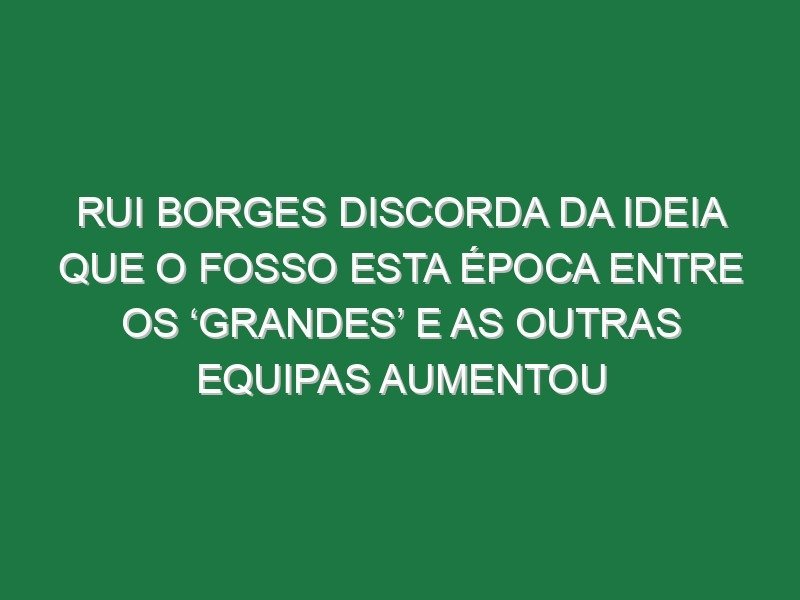 Rui Borges discorda da ideia que o fosso esta época entre os ‘grandes’ e as outras equipas aumentou