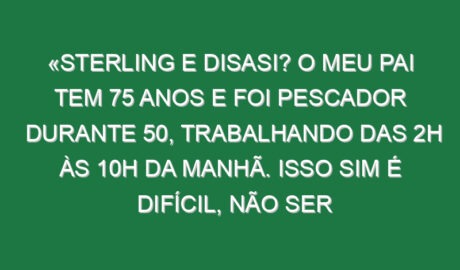 «Sterling e Disasi? O meu pai tem 75 anos e foi pescador durante 50, trabalhando das 2h às 10h da manhã. Isso sim é difícil, não ser jogador de futebol»