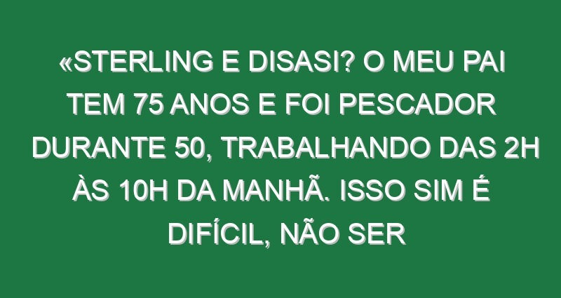 «Sterling e Disasi? O meu pai tem 75 anos e foi pescador durante 50, trabalhando das 2h às 10h da manhã. Isso sim é difícil, não ser jogador de futebol»