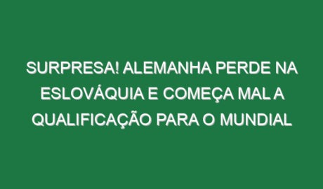 Surpresa! Alemanha perde na Eslováquia e começa mal a qualificação para o Mundial