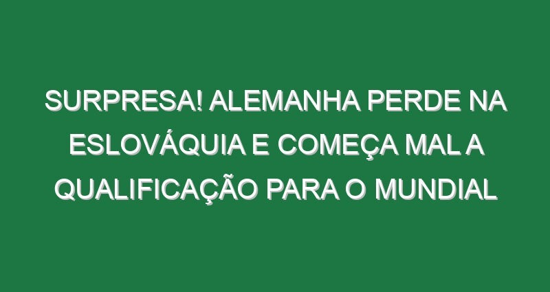 Surpresa! Alemanha perde na Eslováquia e começa mal a qualificação para o Mundial